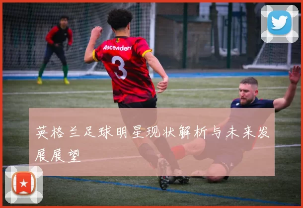 英格兰足球明星现状解析与未来发展展望