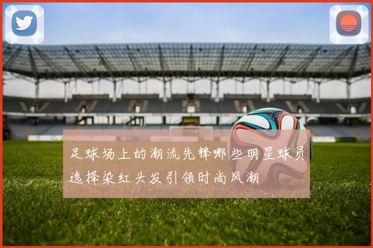 足球场上的潮流先锋哪些明星球员选择染红头发引领时尚风潮