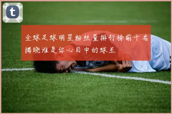 全球足球明星粉丝量排行榜前十名揭晓谁是你心目中的球王