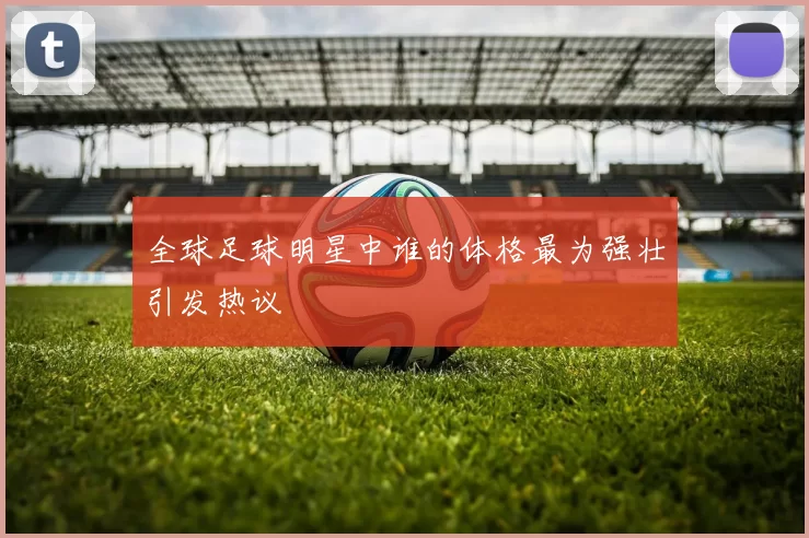 全球足球明星中谁的体格最为强壮引发热议