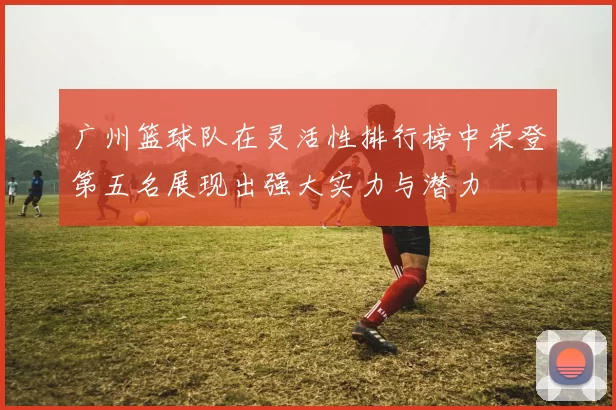 广州篮球队在灵活性排行榜中荣登第五名展现出强大实力与潜力