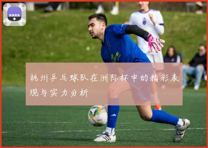 杭州乒乓球队在洲际杯中的精彩表现与实力分析