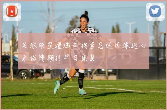 足球明星遭遇车祸紧急送医球迷心系伤情期待早日康复