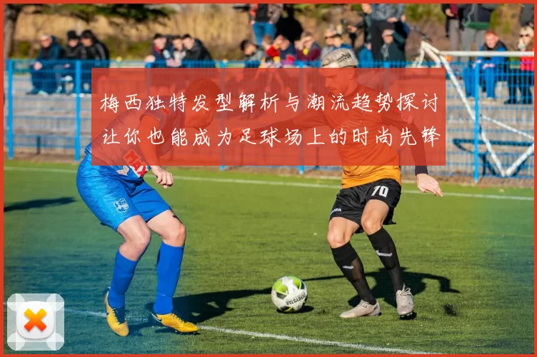 梅西独特发型解析与潮流趋势探讨让你也能成为足球场上的时尚先锋